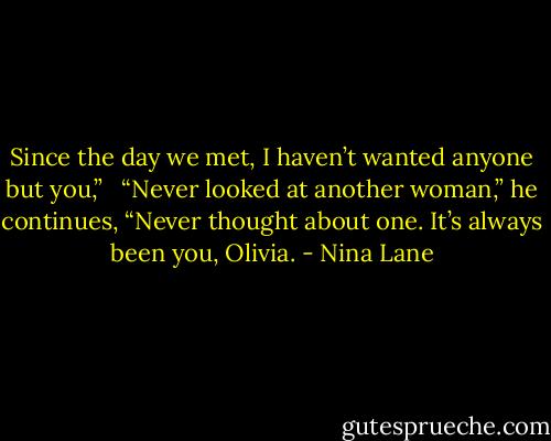 Since the day we met, I haven’t wanted anyone but you,” <br /><br />“Never looked at another woman,” he continues, “Never thought about one. It’s always been you, Olivia. - Nina Lane