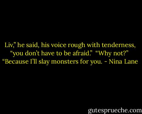Liv,” he said, his voice rough with tenderness, “you don’t have to be afraid.”<br /><br />“Why not?”<br /><br />“Because I’ll slay monsters for you. - Nina Lane