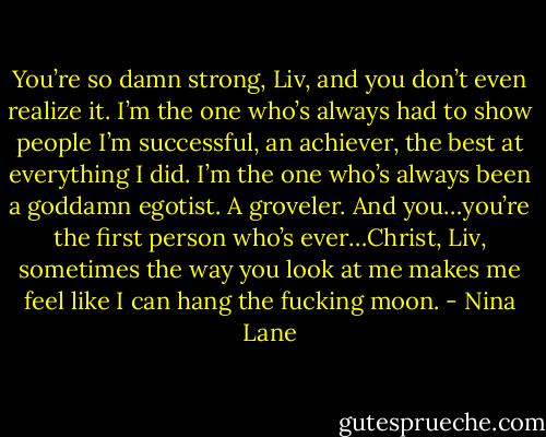 You’re so damn strong, Liv, and you don’t even realize it. I’m the one who’s always had to show people I’m successful, an achiever, the best at everything I did. I’m the one who’s always been a goddamn egotist. A groveler. And you…you’re the first person who’s ever…Christ, Liv, sometimes the way you look at me makes me feel like I can hang the fucking moon. - Nina Lane