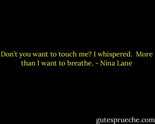 Don’t you want to touch me? I whispered. <br />More than I want to breathe. - Nina Lane