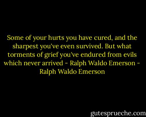 Some of your hurts you have cured, and the sharpest you've even survived. But what torments of grief you've endured from evils which never arrived - Ralph Waldo Emerson - Ralph Waldo Emerson