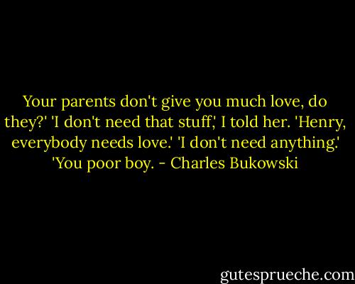 Your parents don't give you much love, do they?'<br />'I don't need that stuff,' I told her.<br />'Henry, everybody needs love.'<br />'I don't need anything.'<br />'You poor boy. - Charles Bukowski