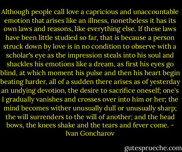 Although people call love a capricious and unaccountable emotion that arises like an illness, nonetheless it has its own laws and reasons, like everything else. If these laws have been little studied so far, that is because a person struck down by love is in no condition to observe with a scholar's eye as the impression steals into his soul and shackles his emotions like a dream, as first his eyes go blind, at which moment his pulse and then his heart begin beating harder, all of a sudden there arises as of yesterday an undying devotion, the desire to sacrifice oneself; one's I gradually vanishes and crosses over into him or her; the mind becomes wither unusually dull or unusually sharp; the will surrenders to the will of another; and the head bows, the knees shake and the tears and fever come. - Ivan Goncharov