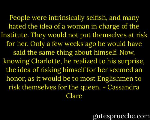 People were intrinsically selfish, and many hated the idea of a woman in charge of the Institute. They would not put themselves at risk for her. Only a few weeks ago he would have said the same thing about himself. Now, knowing Charlotte, he realized to his surprise, the idea of risking himself for her seemed an honor, as it would be to most Englishmen to risk themselves for the queen. - Cassandra Clare