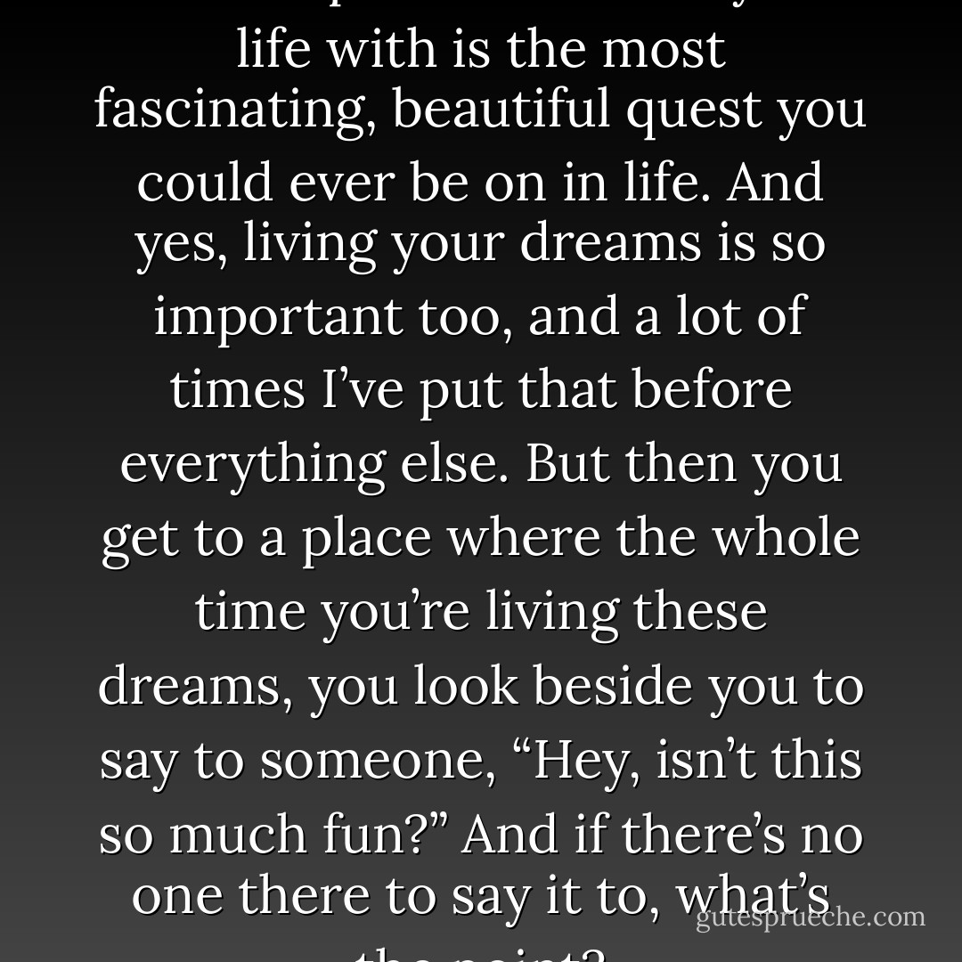 I think that the idea of finding another person to share your life with is the most fascinating, beautiful quest you could ever be on in life. And yes, living your dreams is so important too, and a lot of times I’ve put that before everything else. But then you get to a place where the whole time you’re living these dreams, you look beside you to say to someone, “Hey, isn’t this so much fun?” And if there’s no one there to say it to, what’s the point? - Taylor Swift