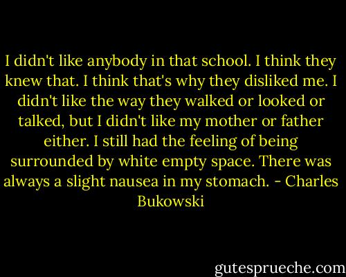 I didn't like anybody in that school. I think they knew that. I think that's why they disliked me. I didn't like the way they walked or looked or talked, but I didn't like my mother or father either. I still had the feeling of being surrounded by white empty space. There was always a slight nausea in my stomach. - Charles Bukowski