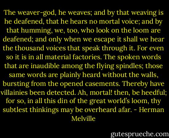 The weaver-god, he weaves; and by that weaving is he deafened, that he hears no mortal voice; and by that humming, we, too, who look on the loom are deafened; and only when we escape it shall we hear the thousand voices that speak through it. For even so it is in all material factories. The spoken words that are inaudible among the flying spindles; those same words are plainly heard without the walls, bursting from the opened casements. Thereby have villainies been detected. Ah, mortal! then, be heedful; for so, in all this din of the great world’s loom, thy subtlest thinkings may be overheard afar. - Herman Melville