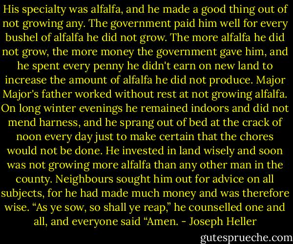His specialty was alfalfa, and he made a good thing out of not growing any. The government paid him well for every bushel of alfalfa he did not grow. The more alfalfa he did not grow, the more money the government gave him, and he spent every penny he didn't earn on new land to increase the amount of alfalfa he did not produce. Major Major's father worked without rest at not growing alfalfa. On long winter evenings he remained indoors and did not mend harness, and he sprang out of bed at the crack of noon every day just to make certain that the chores would not be done. He invested in land wisely and soon was not growing more alfalfa than any other man in the county. Neighbours sought him out for advice on all subjects, for he had made much money and was therefore wise. “As ye sow, so shall ye reap,” he counselled one and all, and everyone said “Amen. - Joseph Heller