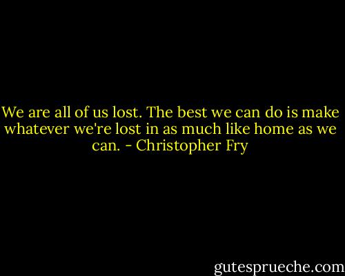 We are all of us lost. The best we can do is make whatever we're lost in as much like home as we can. - Christopher Fry