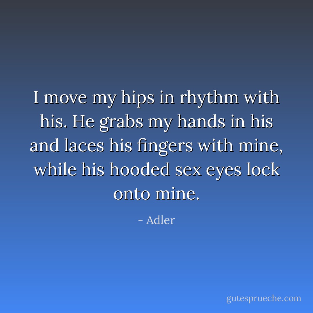 I move my hips in rhythm with his. He grabs my hands in his and laces his fingers with mine, while his hooded sex eyes lock onto mine. - Adler