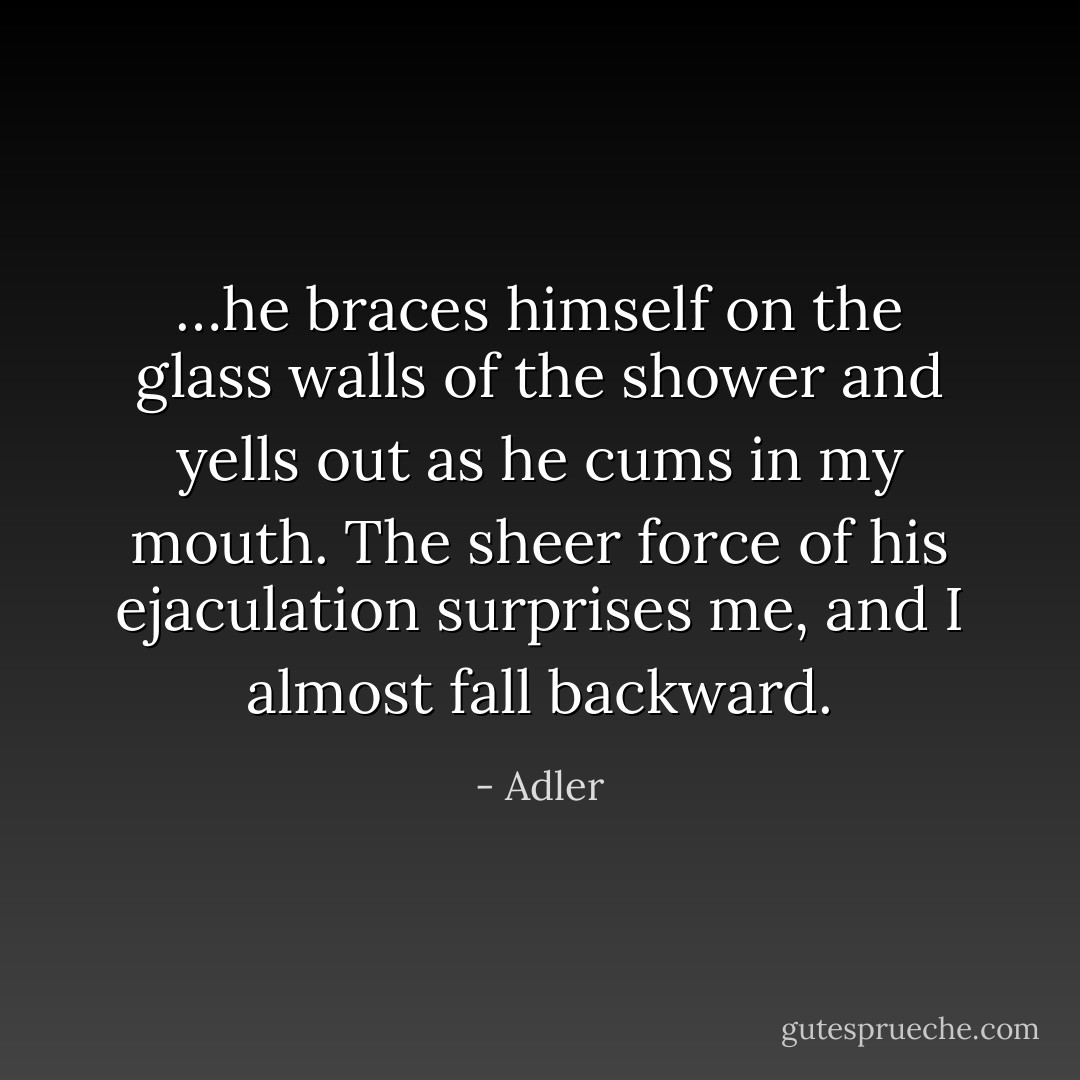 …he braces himself on the glass walls of the shower and yells out as he cums in my mouth. The sheer force of his ejaculation surprises me, and I almost fall backward. - Adler