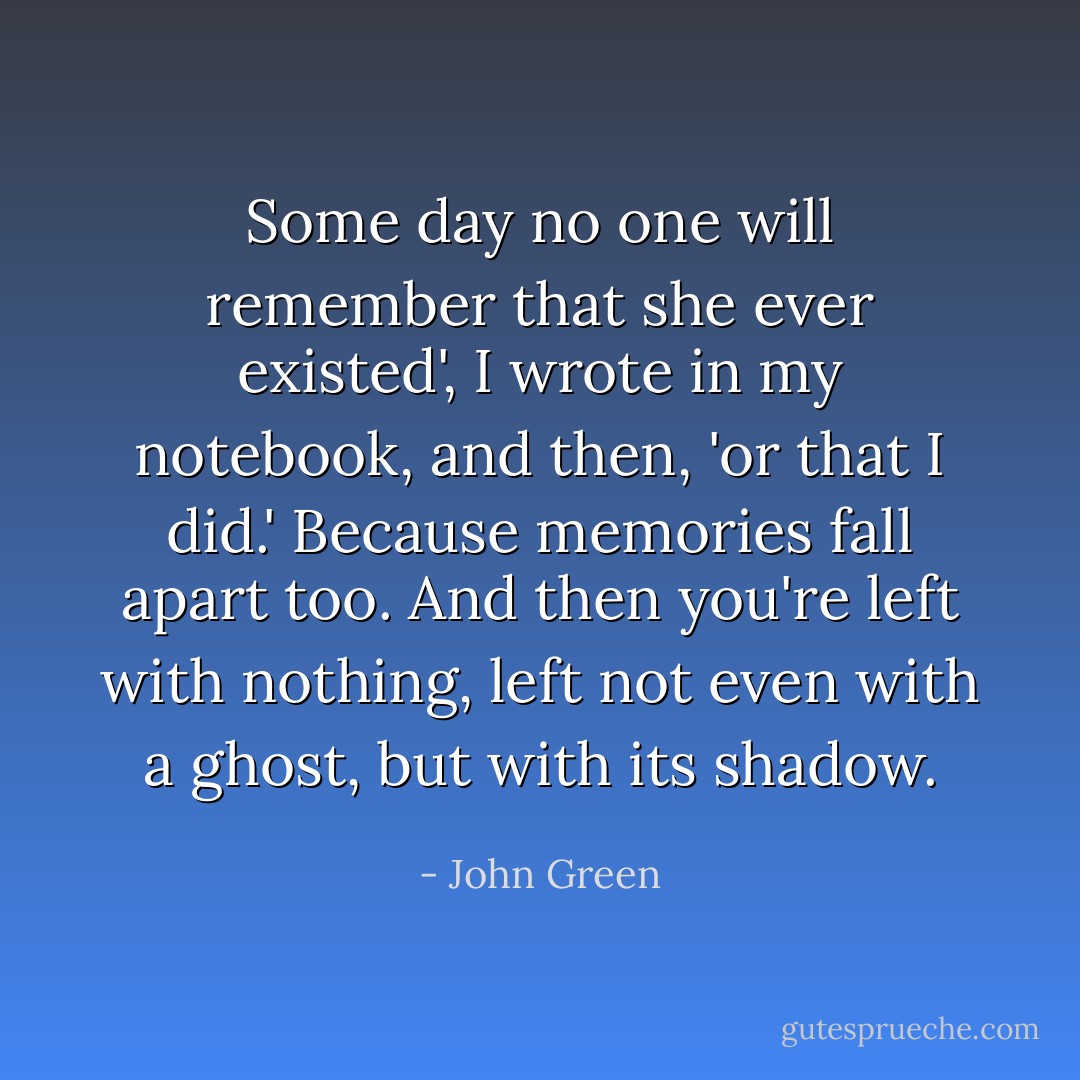 Some day no one will remember that she ever existed', I wrote in my notebook, and then, 'or that I did.' Because memories fall apart too. And then you're left with nothing, left not even with a ghost, but with its shadow. - John Green
