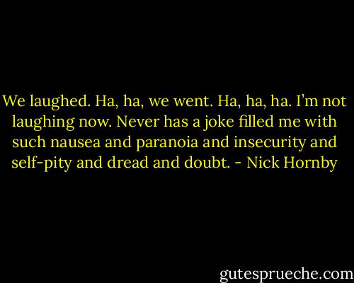 We laughed. Ha, ha, we went. Ha, ha, ha. I’m not laughing now. Never has a joke filled me with such nausea and paranoia and insecurity and self-pity and dread and doubt. - Nick Hornby