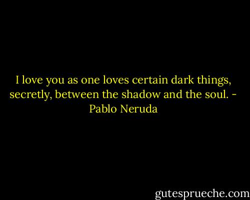 I love you as one loves certain dark things, secretly, between the shadow and the soul. - Pablo Neruda