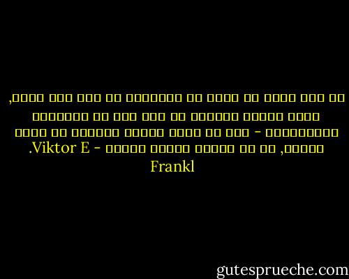 كل شيء يمكن أن يؤخذ من الإنسان ما عدا شيء واحد, وهذا الشيء الواحد هو آخر شيء من الحريات الإنسانية - وهو أن يأخذ المرء اتجاهه في ظروف معينة, أي أن يختار المرء طريقه - Viktor E. Frankl