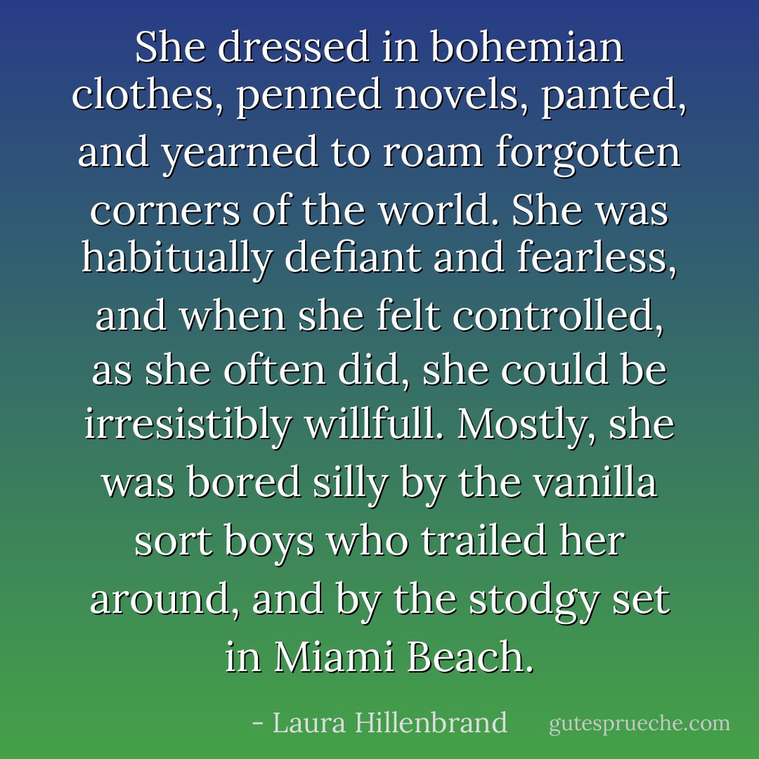 She dressed in bohemian clothes, penned novels, panted, and yearned to roam forgotten corners of the world. She was habitually defiant and fearless, and when she felt controlled, as she often did, she could be irresistibly willfull. Mostly, she was bored silly by the vanilla sort boys who trailed her around, and by the stodgy set in Miami Beach. - Laura Hillenbrand