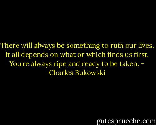 There will always be something to ruin our lives. It all depends on what or which finds us first. You’re always ripe and ready to be taken. - Charles Bukowski