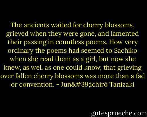 The ancients waited for cherry blossoms, grieved when they were gone, and lamented their passing in countless poems. How very ordinary the poems had seemed to Sachiko when she read them as a girl, but now she knew, as well as one could know, that grieving over fallen cherry blossoms was more than a fad or convention. - Jun'ichirō Tanizaki