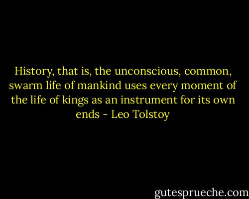 History, that is, the unconscious, common, swarm life of mankind uses every moment of the life of kings as an instrument for its own ends - Leo Tolstoy