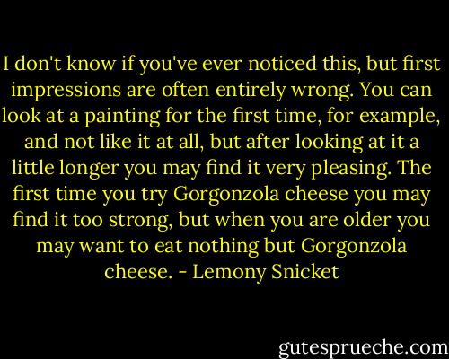 I don't know if you've ever noticed this, but first impressions are often<br />entirely wrong. You can look at a painting for the first time, for<br />example, and not like it at all, but after looking at it a little longer you<br />may find it very pleasing. The first time you try Gorgonzola cheese<br />you may find it too strong, but when you are older you may want to<br />eat nothing but Gorgonzola cheese. - Lemony Snicket