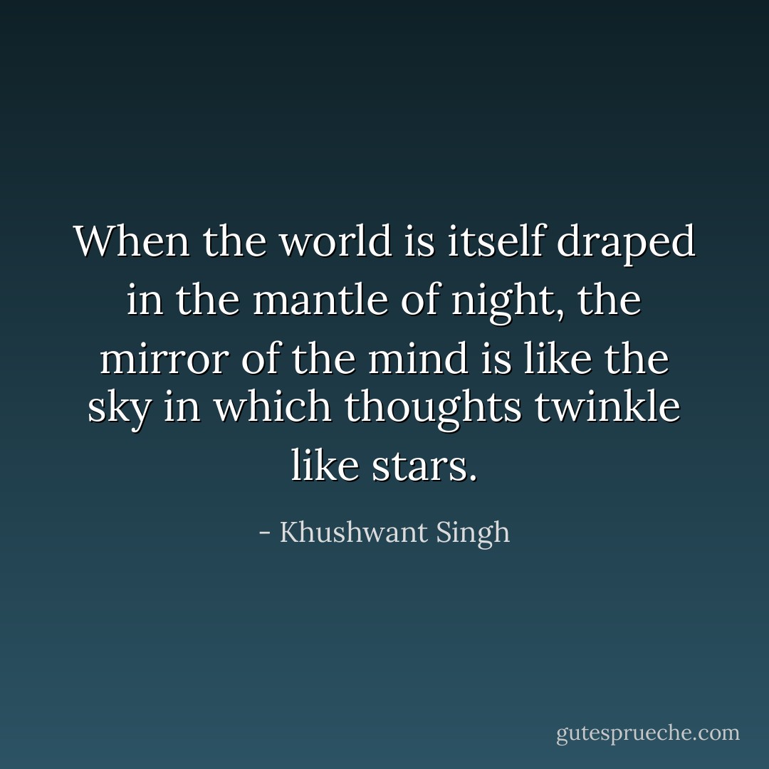 When the world is itself draped in the mantle of night, the mirror of the mind is like the sky in which thoughts twinkle like stars. - Khushwant Singh