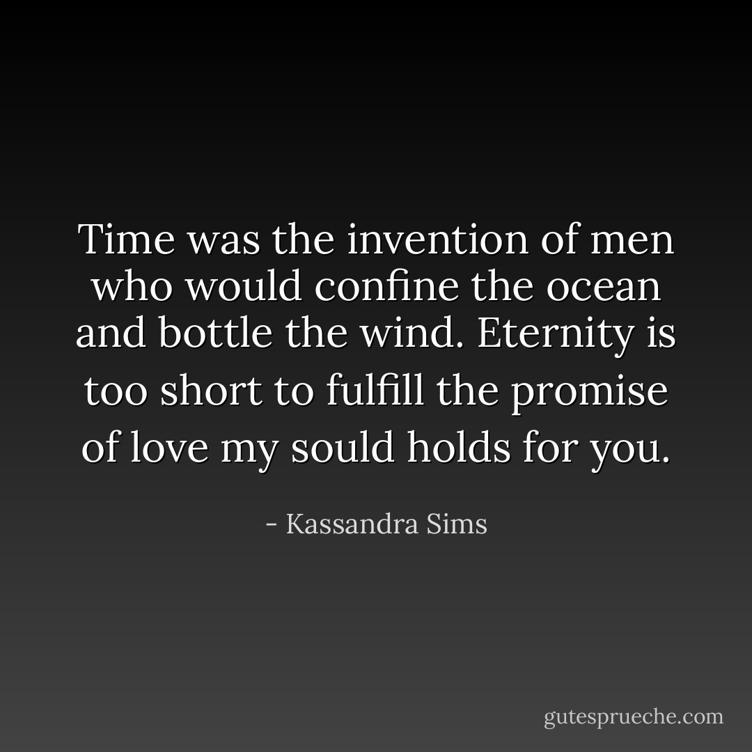 Time was the invention of men who would confine the ocean and bottle the wind.<br />Eternity is too short to fulfill the promise of love my sould holds for you. - Kassandra Sims