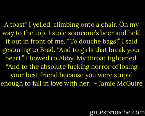 A toast” I yelled, climbing onto a chair. On my way to the top, I stole someone’s beer and held it out in front of me. “To douche bags!” I said gesturing to Brad. “And to girls that break your heart.” I bowed to Abby. My throat tightened. “And to the absolute fucking horror of losing your best friend because you were stupid enough to fall in love with her.  - Jamie McGuire