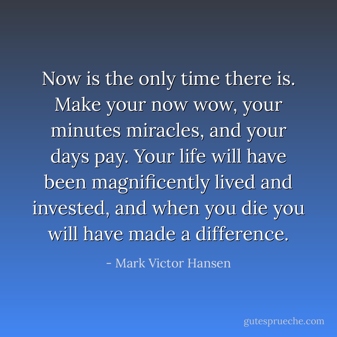 Now is the only time there is. Make your now wow, your minutes miracles, and your days pay. Your life will have been magnificently lived and invested, and when you die you will have made a difference. - Mark Victor Hansen