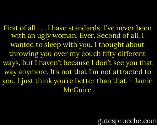 First of all . . . I have standards. I’ve never been with an ugly woman.<br />Ever. Second of all, I wanted to sleep with you. I thought about throwing you over my couch fifty different ways, but I haven’t because I don’t see you that way anymore. It’s not that I’m not attracted to you, I just think you’re better than that. - Jamie McGuire