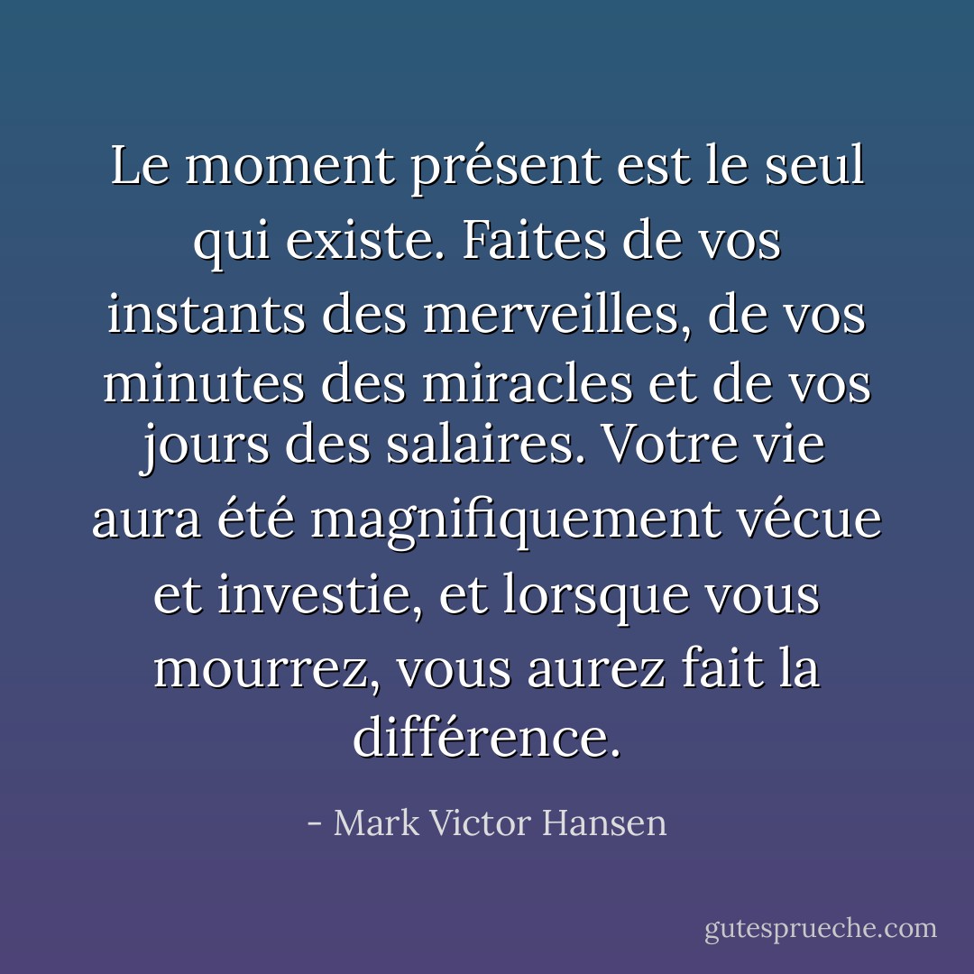 Le moment présent est le seul qui existe. Faites de vos instants des merveilles, de vos minutes des miracles et de vos jours des salaires. Votre vie aura été magnifiquement vécue et investie, et lorsque vous mourrez, vous aurez fait la différence. - Mark Victor Hansen