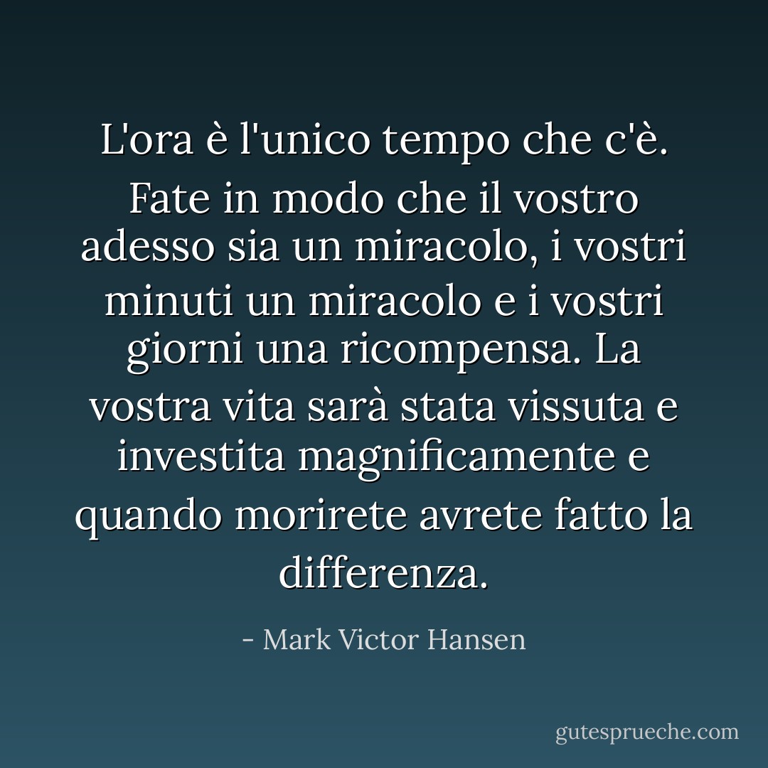 L'ora è l'unico tempo che c'è. Fate in modo che il vostro adesso sia un miracolo, i vostri minuti un miracolo e i vostri giorni una ricompensa. La vostra vita sarà stata vissuta e investita magnificamente e quando morirete avrete fatto la differenza. - Mark Victor Hansen