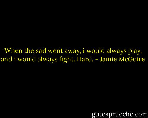When the sad went away, i would always play, and i would always fight. Hard. - Jamie McGuire