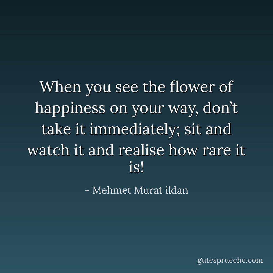 When you see the flower of happiness on your way, don’t take it immediately; sit and watch it and realise how rare it is! - Mehmet Murat ildan