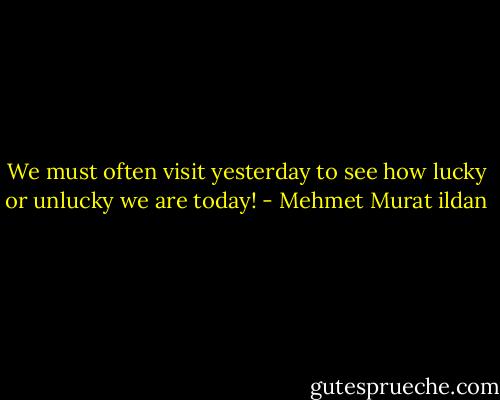 We must often visit yesterday to see how lucky or unlucky we are today! - Mehmet Murat ildan
