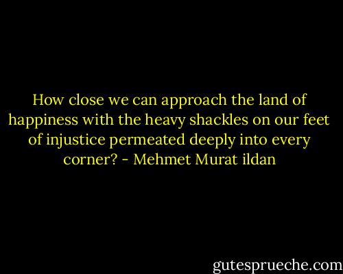 How close we can approach the land of happiness with the heavy shackles on our feet of injustice permeated deeply into every corner? - Mehmet Murat ildan