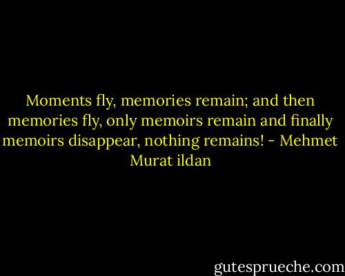 Moments fly, memories remain; and then memories fly, only memoirs remain and finally memoirs disappear, nothing remains! - Mehmet Murat ildan