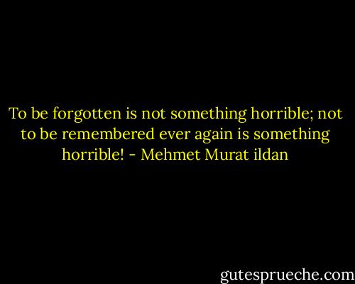 To be forgotten is not something horrible; not to be remembered ever again is something horrible! - Mehmet Murat ildan