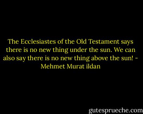 The Ecclesiastes of the Old Testament says there is no new thing under the sun. We can also say there is no new thing above the sun! - Mehmet Murat ildan