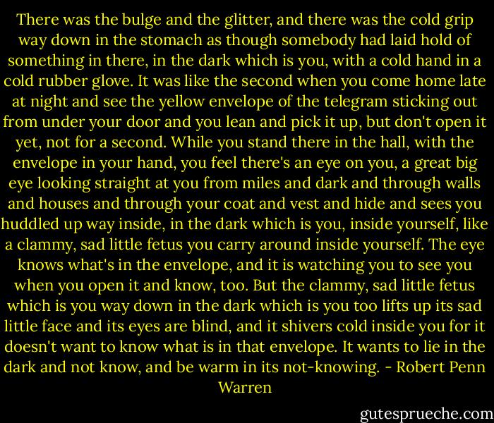 There was the bulge and the glitter, and there was the cold grip way down in the stomach as though somebody had laid hold of something in there, in the dark which is you, with a cold hand in a cold rubber glove. It was like the second when you come home late at night and see the yellow envelope of the telegram sticking out from under your door and you lean and pick it up, but don't open it yet, not for a second. While you stand there in the hall, with the envelope in your hand, you feel there's an eye on you, a great big eye looking straight at you from miles and dark and through walls and houses and through your coat and vest and hide and sees you huddled up way inside, in the dark which is you, inside yourself, like a clammy, sad little fetus you carry around inside yourself. The eye knows what's in the envelope, and it is watching you to see you when you open it and know, too. But the clammy, sad little fetus which is you way down in the dark which is you too lifts up its sad little face and its eyes are blind, and it shivers cold inside you for it doesn't want to know what is in that envelope. It wants to lie in the dark and not know, and be warm in its not-knowing. - Robert Penn Warren