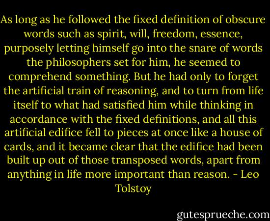 As long as he followed the fixed definition of obscure words such as spirit, will, freedom, essence, purposely letting himself go into the snare of words the philosophers set for him, he seemed to comprehend something. But he had only to forget the artificial train of reasoning, and to turn from life itself to what had satisfied him while thinking in accordance with the fixed definitions, and all this artificial edifice fell to pieces at once like a house of cards, and it became clear that the edifice had been built up out of those transposed words, apart from anything in life more important than reason. - Leo Tolstoy