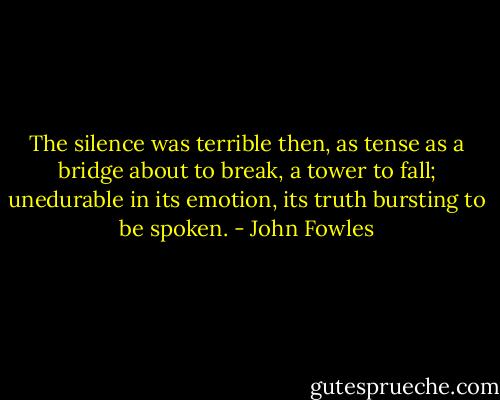 The silence was terrible then, as tense as a bridge about to break, a tower to fall; unedurable in its emotion, its truth bursting to be spoken. - John Fowles