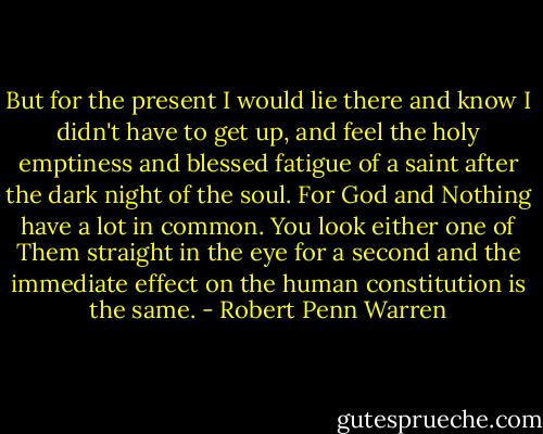 But for the present I would lie there and know I didn't have to get up, and feel the holy emptiness and blessed fatigue of a saint after the dark night of the soul. For God and Nothing have a lot in common. You look either one of Them straight in the eye for a second and the immediate effect on the human constitution is the same. - Robert Penn Warren