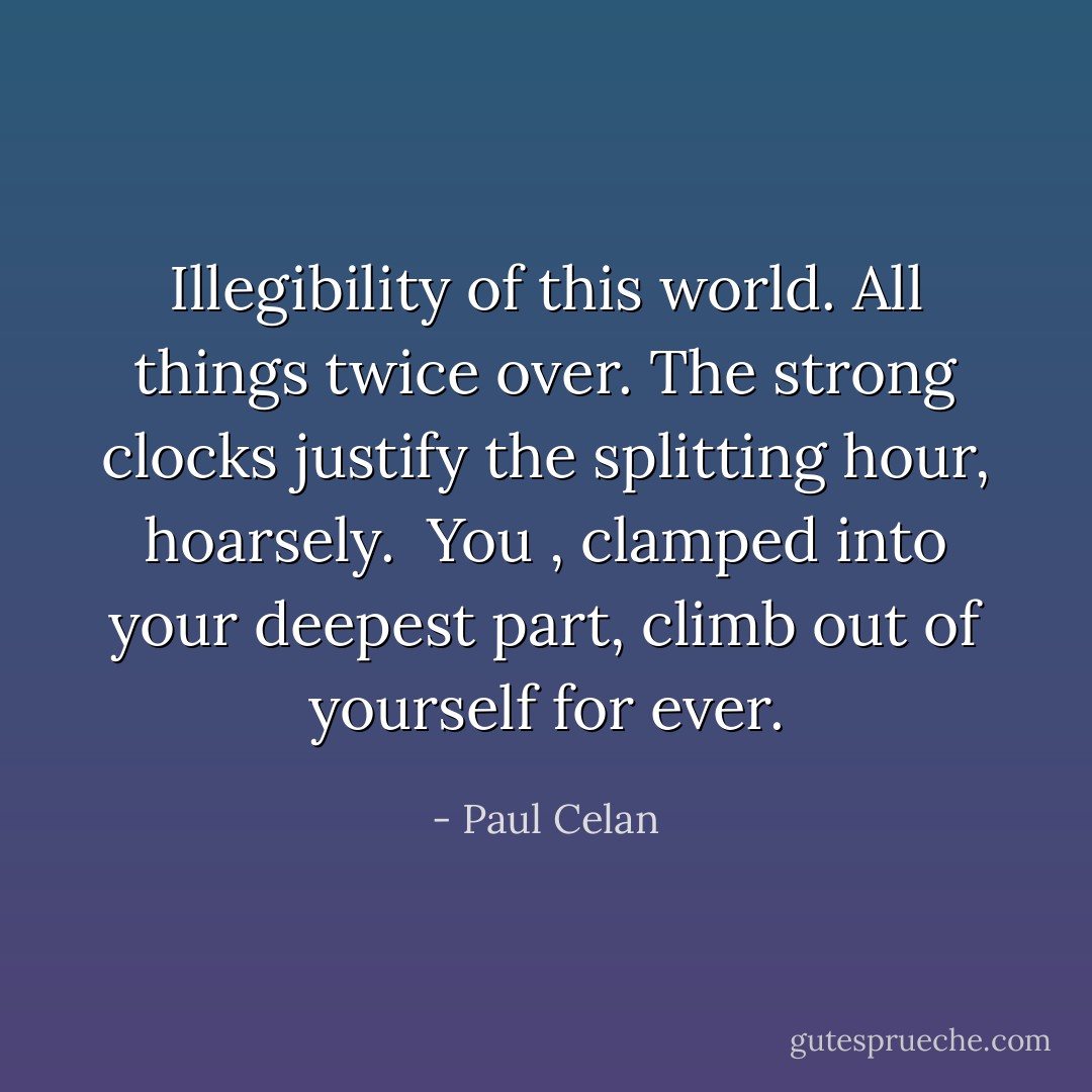 Illegibility<br />of this world. All things twice over.<br />The strong clocks justify<br />the splitting hour,<br />hoarsely.<br /><br />You , clamped<br />into your deepest part,<br />climb out of yourself<br />for ever. - Paul Celan