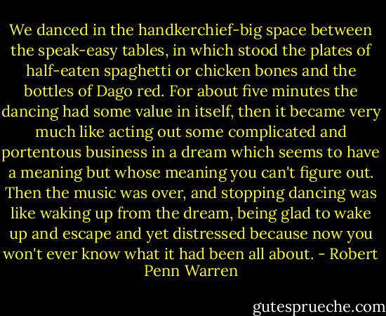 We danced in the handkerchief-big space between the speak-easy tables, in which stood the plates of half-eaten spaghetti or chicken bones and the bottles of Dago red. For about five minutes the dancing had some value in itself, then it became very much like acting out some complicated and portentous business in a dream which seems to have a meaning but whose meaning you can't figure out. Then the music was over, and stopping dancing was like waking up from the dream, being glad to wake up and escape and yet distressed because now you won't ever know what it had been all about. - Robert Penn Warren