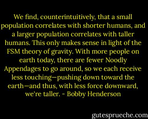 We find, counterintuitively, that a small population correlates with shorter humans, and a larger population correlates with taller humans. This only makes sense in light of the FSM theory of gravity. With more people on earth today, there are fewer Noodly Appendages to go around, so we each receive less touching—pushing down toward the earth—and thus, with less force downward, we're taller. - Bobby Henderson