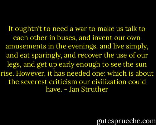 It oughtn't to need a war to make us talk to each other in buses, and invent our own amusements in the evenings, and live simply, and eat sparingly, and recover the use of our legs, and get up early enough to see the sun rise. However, it has needed one: which is about the severest criticism our civilization could have. - Jan Struther