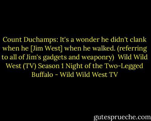 Count Duchamps: It's a wonder he didn't clank when he [Jim West] when he walked. (referring to all of Jim's gadgets and weaponry)<br /><br />Wild Wild West (TV) Season 1<br />Night of the Two-Legged Buffalo - Wild Wild West TV