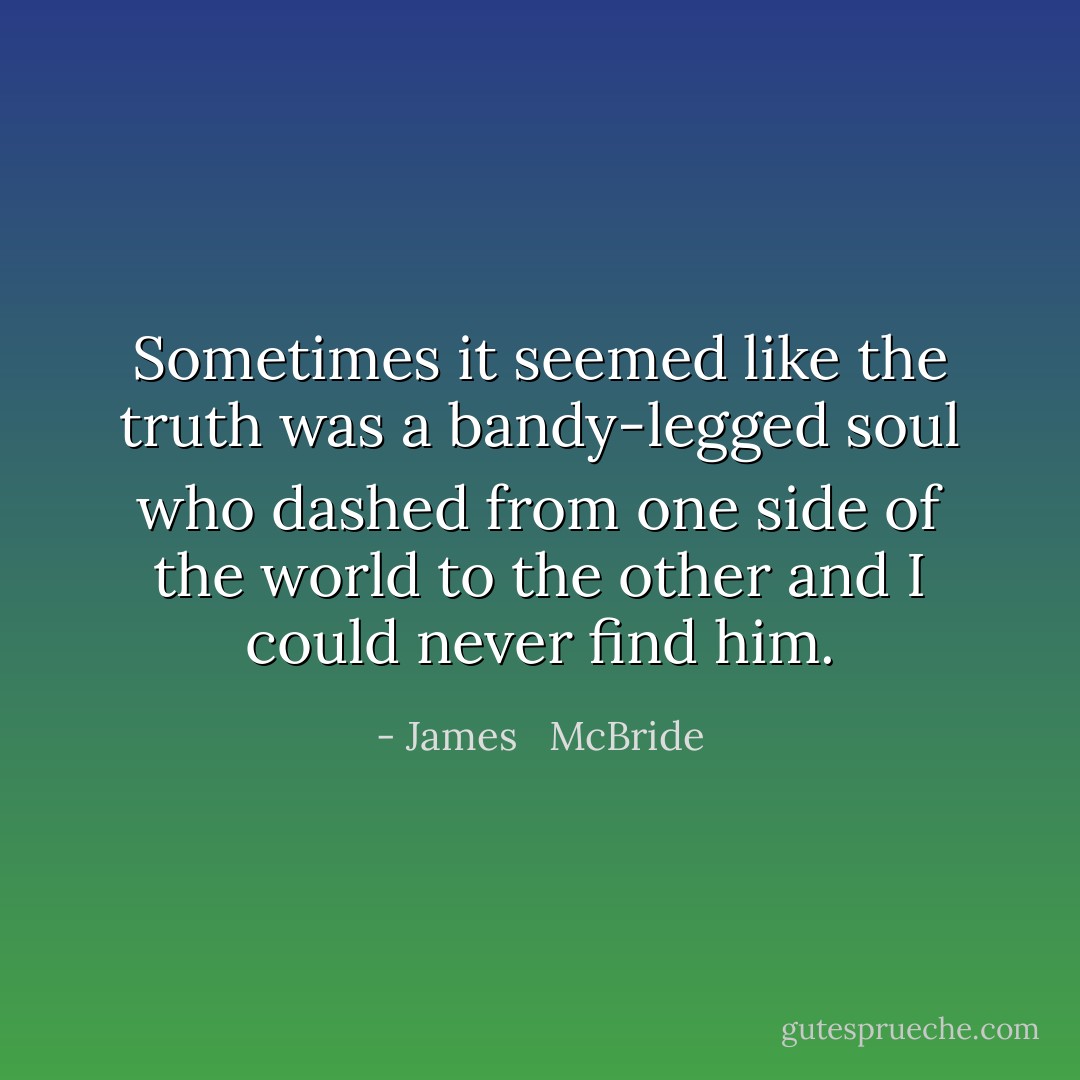 Sometimes it seemed like the truth was a bandy-legged soul who dashed from one side of the world to the other and I could never find him. - James   McBride