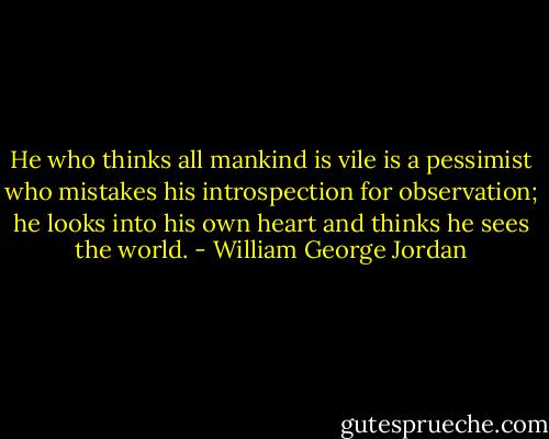 He who thinks all mankind is vile is a pessimist who mistakes his introspection for observation; he looks into his own heart and thinks he sees the world. - William George Jordan