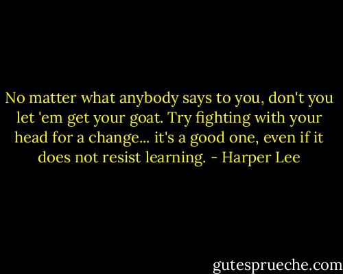 No matter what anybody says to you, don't you let 'em get your goat. Try fighting with your head for a change... it's a good one, even if it does not resist learning. - Harper Lee